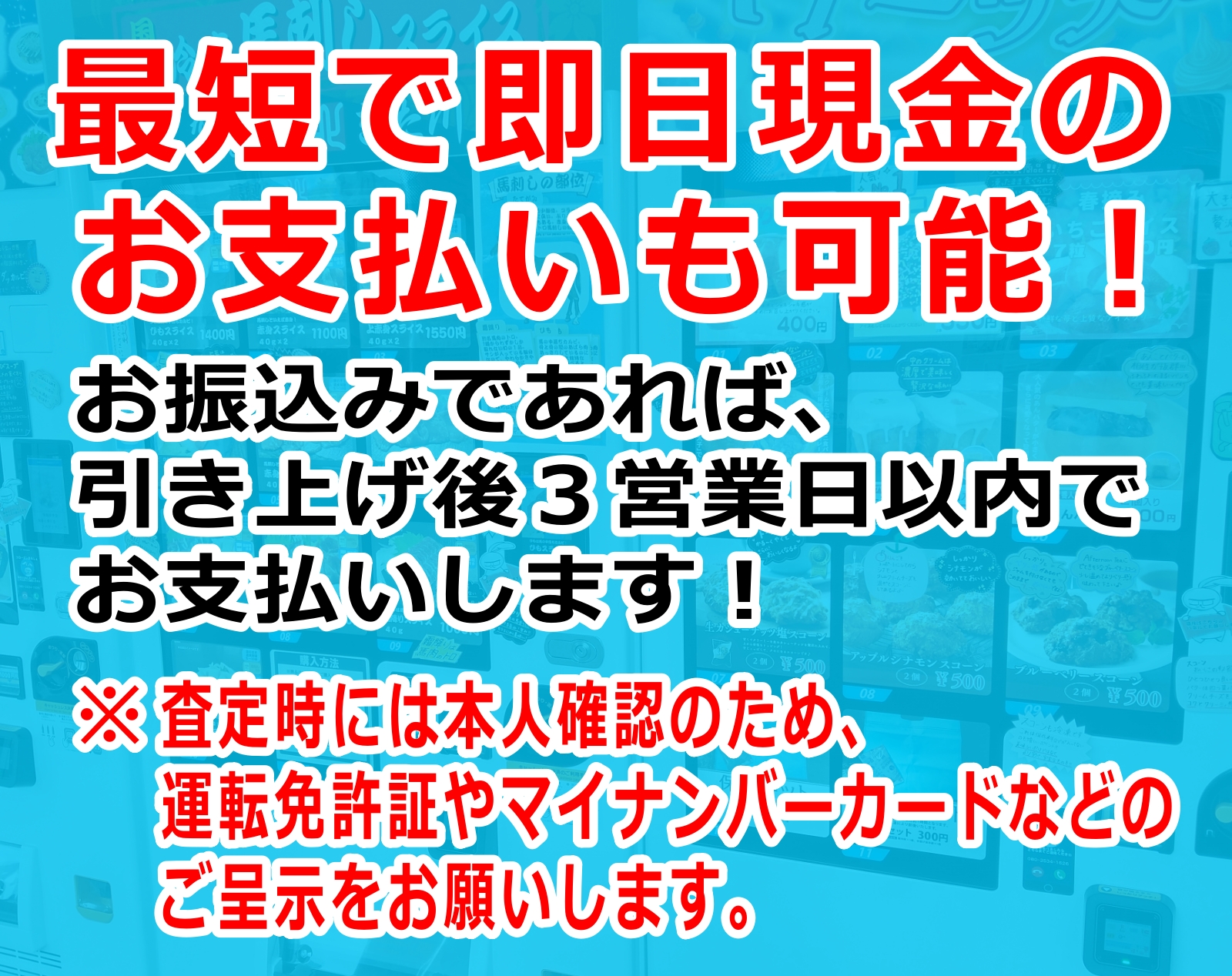 最短で即日現金のお支払いも可能！お振込みであれば、引き上げ後3営業日以内でお支払いします！ ※査定時には本人確認のため、運転免許証やマイナンバーカードなどのご呈示をお願いします。